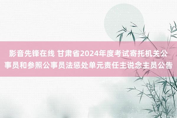 影音先锋在线 甘肃省2024年度考试寄托机关公事员和参照公事员法惩处单元责任主说念主员公告