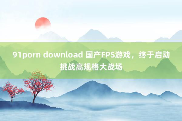 91porn download 国产FPS游戏，终于启动挑战高规格大战场