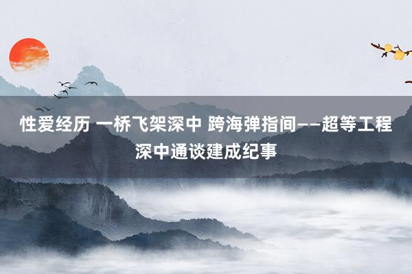 性爱经历 一桥飞架深中 跨海弹指间——超等工程深中通谈建成纪事