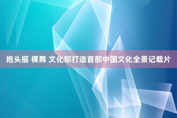 抱头摇 裸舞 文化部打造首部中国文化全景记载片